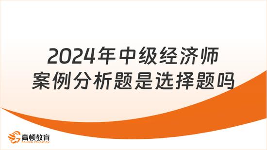 2024中级经济师案例分析题是选择题吗_高顿教育