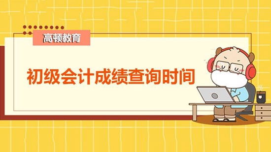 2022初级会计成绩查询时间_高顿教育